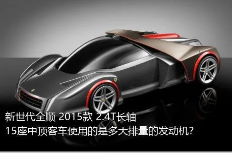 新世代全顺 2015款 2.4T长轴15座中顶客车使用的是多大排量的发动机？