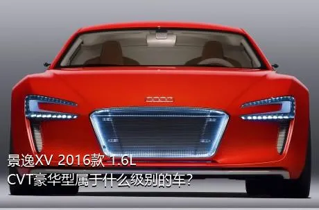 景逸XV 2016款 1.6L CVT豪华型属于什么级别的车？