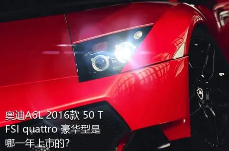 奥迪A6L 2016款 50 TFSI quattro 豪华型是哪一年上市的？