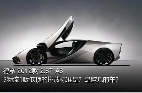 得意 2012款 2.8T-A35物流1版低顶的排放标准是？是欧几的车？