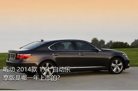 昕动 2014款 1.6L 自动乐享版是哪一年上市的？