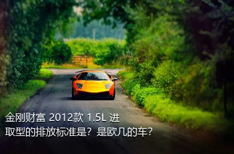 金刚财富 2012款 1.5L 进取型的排放标准是？是欧几的车？