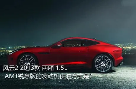 风云2 2013款 两厢 1.5L AMT锐意版的发动机供油方式是？