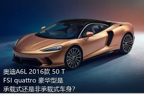 奥迪A6L 2016款 50 TFSI quattro 豪华型是承载式还是非承载式车身？