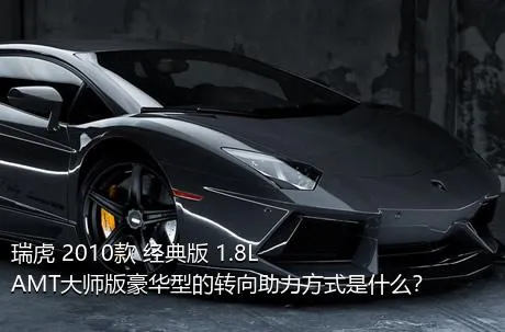 瑞虎 2010款 经典版 1.8L AMT大师版豪华型的转向助力方式是什么？