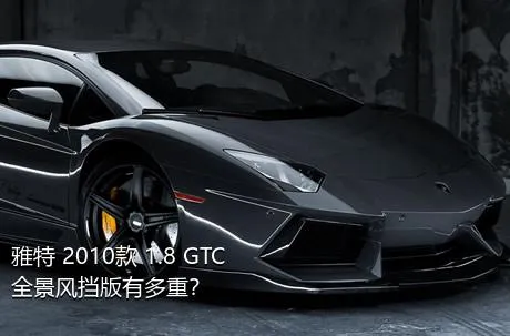 雅特 2010款 1.8 GTC全景风挡版有多重？