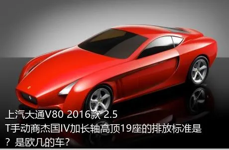 上汽大通V80 2016款 2.5T手动商杰国IV加长轴高顶19座的排放标准是？是欧几的车？