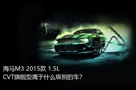 海马M3 2015款 1.5L CVT旗舰型属于什么级别的车？