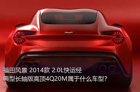 福田风景 2014款 2.0L快运经典型长轴版高顶4Q20M属于什么车型？