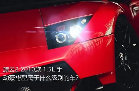 旗云2 2010款 1.5L 手动豪华型属于什么级别的车？