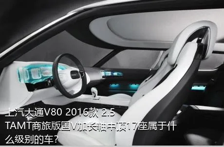 上汽大通V80 2016款 2.5TAMT商旅版国V加长轴中顶17座属于什么级别的车？