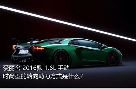 爱丽舍 2016款 1.6L 手动时尚型的转向助力方式是什么？