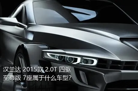 汉兰达 2015款 2.0T 四驱至尊版 7座属于什么车型？