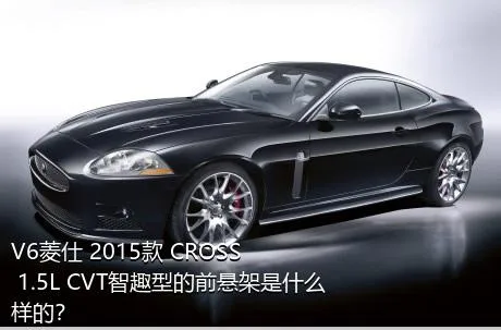 V6菱仕 2015款 CROSS 1.5L CVT智趣型的前悬架是什么样的？