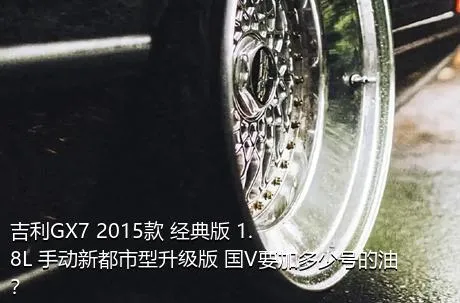 吉利GX7 2015款 经典版 1.8L 手动新都市型升级版 国V要加多少号的油？