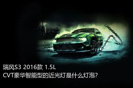 瑞风S3 2016款 1.5L CVT豪华智能型的近光灯是什么灯泡？