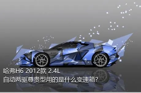 哈弗H6 2012款 2.4L 自动两驱尊贵型用的是什么变速箱？