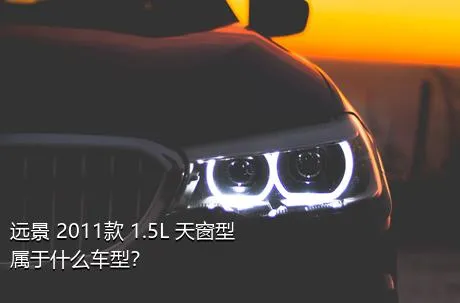 远景 2011款 1.5L 天窗型属于什么车型？