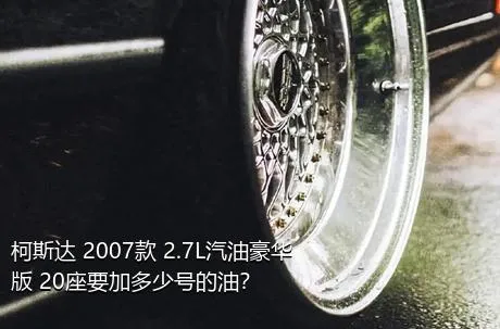 柯斯达 2007款 2.7L汽油豪华版 20座要加多少号的油？