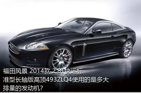 福田风景 2014款 2.8T快运标准型长轴版高顶493ZLQ4使用的是多大排量的发动机？