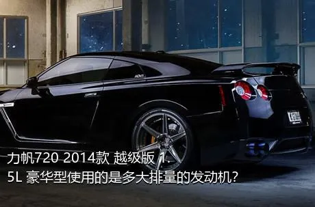 力帆720 2014款 越级版 1.5L 豪华型使用的是多大排量的发动机？