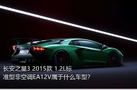 长安之星3 2015款 1.2L标准型非空调EA12V属于什么车型？