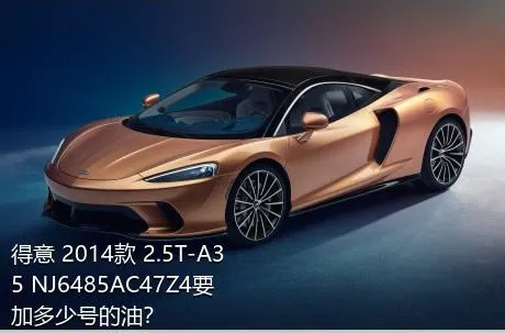 得意 2014款 2.5T-A35 NJ6485AC47Z4要加多少号的油？