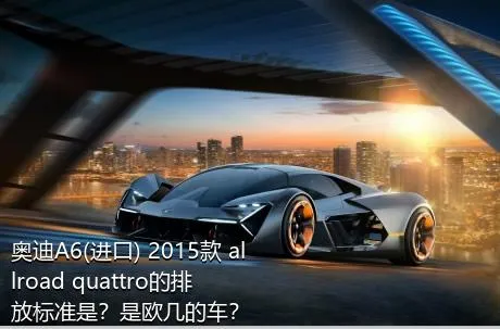 奥迪A6(进口) 2015款 allroad quattro的排放标准是？是欧几的车？