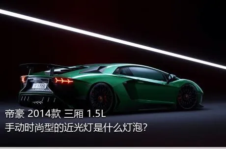 帝豪 2014款 三厢 1.5L 手动时尚型的近光灯是什么灯泡？