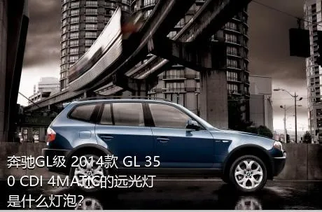 奔驰GL级 2014款 GL 350 CDI 4MATIC的远光灯是什么灯泡？