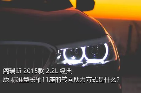 阁瑞斯 2015款 2.2L 经典版 标准型长轴11座的转向助力方式是什么？