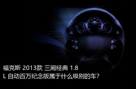 福克斯 2013款 三厢经典 1.8L 自动百万纪念版属于什么级别的车？