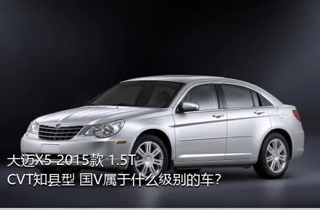 大迈X5 2015款 1.5T CVT知县型 国V属于什么级别的车？