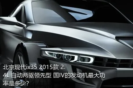 北京现代ix35 2015款 2.4L 自动两驱领先型 国IV的发动机最大功率是多少？