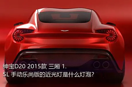 绅宝D20 2015款 三厢 1.5L 手动乐尚版的近光灯是什么灯泡？