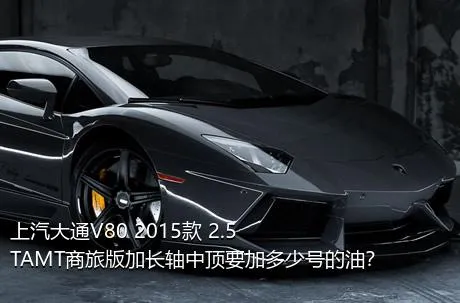 上汽大通V80 2015款 2.5TAMT商旅版加长轴中顶要加多少号的油？