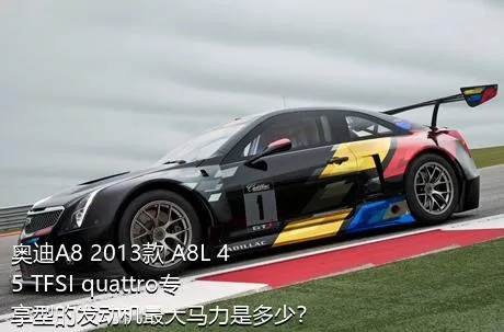 奥迪A8 2013款 A8L 45 TFSI quattro专享型的发动机最大马力是多少？