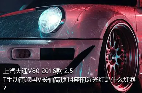 上汽大通V80 2016款 2.5T手动商旅国V长轴高顶14座的近光灯是什么灯泡？