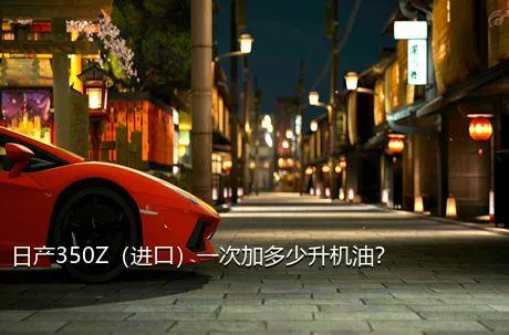 日产350Z（进口）一次加多少升机油？