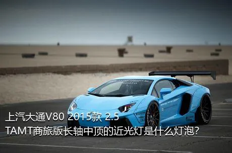 上汽大通V80 2015款 2.5TAMT商旅版长轴中顶的近光灯是什么灯泡？