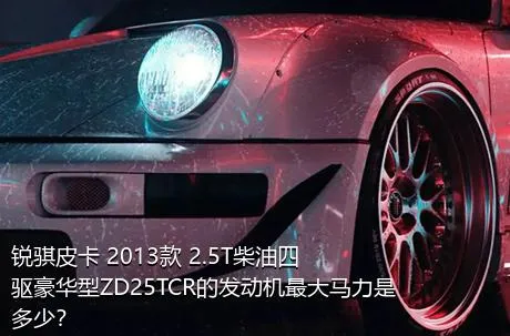 锐骐皮卡 2013款 2.5T柴油四驱豪华型ZD25TCR的发动机最大马力是多少？