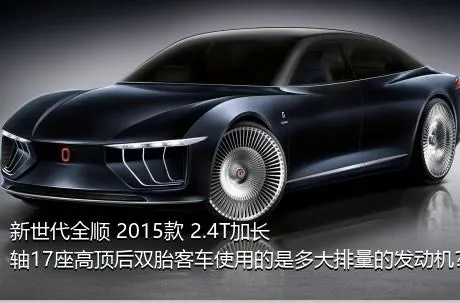 新世代全顺 2015款 2.4T加长轴17座高顶后双胎客车使用的是多大排量的发动机？