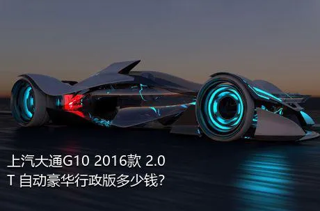 上汽大通G10 2016款 2.0T 自动豪华行政版多少钱？