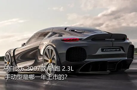 马自达6 2007款 轿跑 2.3L 手动型是哪一年上市的？