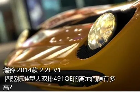 瑞铃 2014款 2.2L V1 四驱标准型大双排491QE的离地间隙有多高？