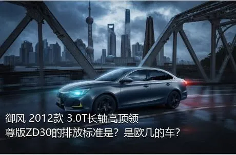 御风 2012款 3.0T长轴高顶领尊版ZD30的排放标准是？是欧几的车？