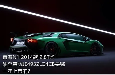 黄海N1 2014款 2.8T柴油至尊版JE493ZLQ4CB是哪一年上市的？