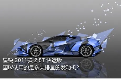 星锐 2011款 2.8T 快运版国IV使用的是多大排量的发动机？