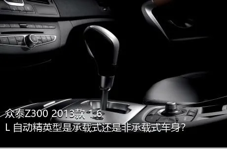 众泰Z300 2013款 1.6L 自动精英型是承载式还是非承载式车身？