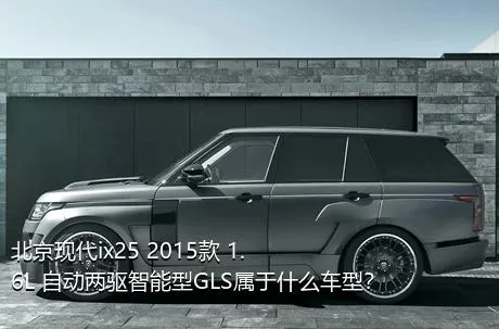 北京现代ix25 2015款 1.6L 自动两驱智能型GLS属于什么车型？